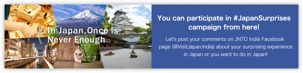 You can participate in #JapanSurprises campaign from here!Let's post your comments on JNTO India Facebook page (@VisitJapan.India) about your surprising experience in Japan or you want to do in Japan!